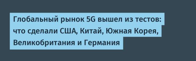 Глобальный рынок 5G вышел из тестов: что сделали США, Китай, Южная Корея, Великобритания и Германия