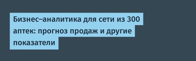 Бизнес-аналитика для сети из 300 аптек: прогноз продаж и другие показатели