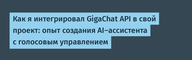 Как я интегрировал GigaChat API в свой проект: опыт создания AI-ассистента с голосовым управлением