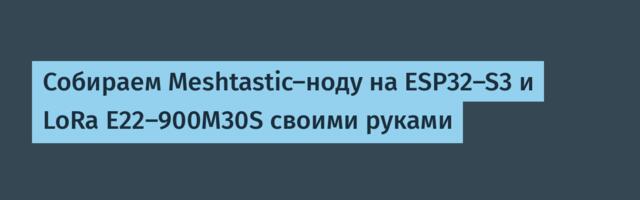 Собираем Meshtastic-ноду на ESP32-S3 и LoRa E22-900M30S своими руками