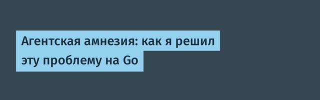 Агентская амнезия: как я решил эту проблему на Go