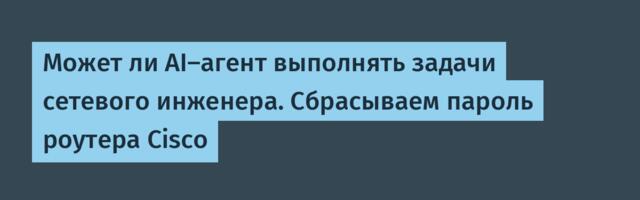 Может ли AI-агент выполнять задачи сетевого инженера. Сбрасываем пароль роутера Cisco