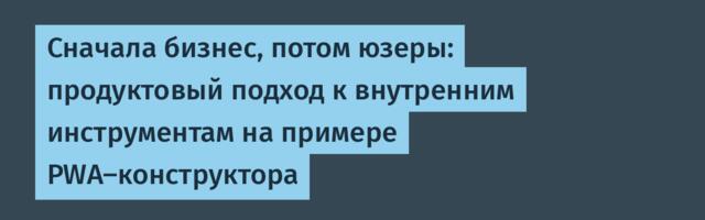 Сначала бизнес, потом юзеры: продуктовый подход к внутренним инструментам на примере PWA-конструктора