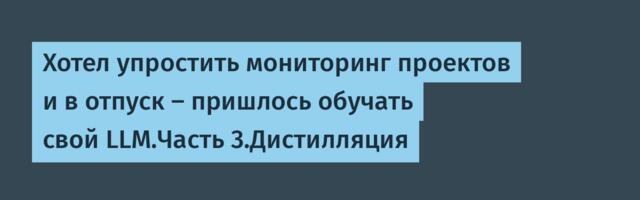 Хотел упростить мониторинг проектов и в отпуск — пришлось обучать свой LLM.Часть 3.Дистилляция