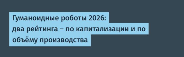 Гуманоидные роботы 2026: два рейтинга — по капитализации и по объёму производства