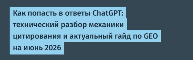 Как попасть в ответы ChatGPT: технический разбор механики цитирования и актуальный гайд по GEO на июнь 2026