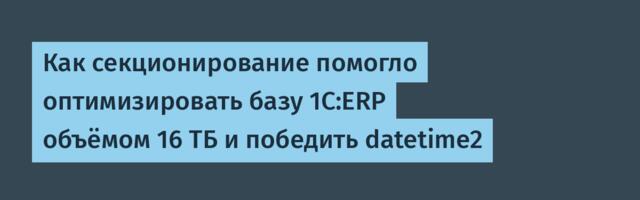 Как секционирование помогло оптимизировать базу 1С:ERP объёмом 16 ТБ и победить datetime2