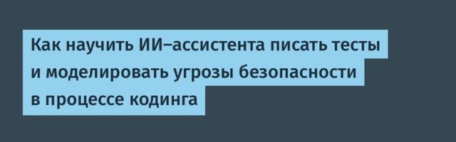 Как научить ИИ-ассистента писать тесты и моделировать угрозы безопасности в процессе кодинга