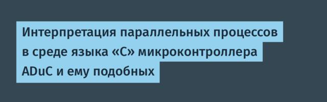 Интерпретация параллельных процессов в среде языка «С» микроконтроллера ADuC и ему подобных