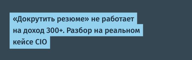 «Докрутить резюме» не работает на доход 300+. Разбор на реальном кейсе CIO