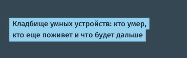 Кладбище умных устройств: кто умер, кто еще поживет и что будет дальше
