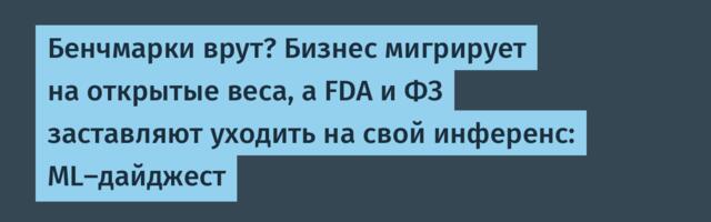 Бенчмарки врут? Бизнес мигрирует на открытые веса, а FDA и ФЗ заставляют уходить на свой инференс: ML-дайджест