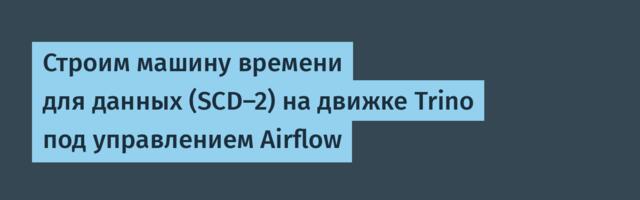 Строим машину времени для данных (SCD-2) на движке Trino под управлением Airflow