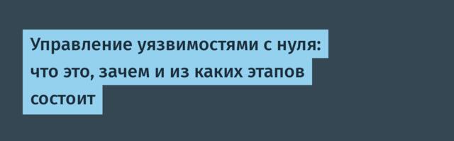 Управление уязвимостями с нуля: что это, зачем и из каких этапов состоит