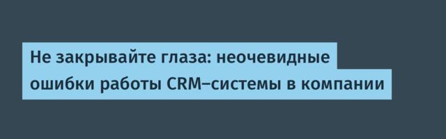 Не закрывайте глаза: неочевидные ошибки работы CRM-системы в компании