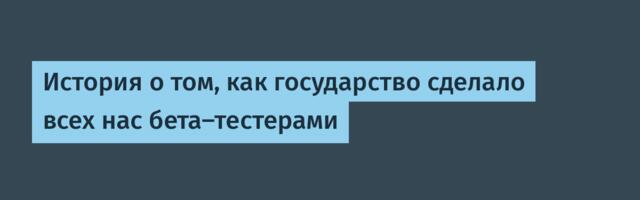 История о том, как государство сделало всех нас бета-тестерами