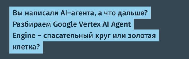 Вы написали AI-агента, а что дальше? Разбираем Google Vertex AI Agent Engine — спасательный круг или золотая клетка?