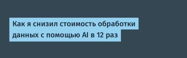 Как я снизил стоимость обработки данных с помощью AI в 12 раз