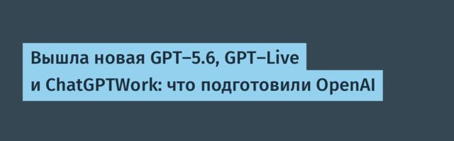 Вышла новая GPT-5.6, GPT-Live и ChatGPTWork: что подготовили OpenAI