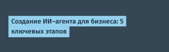 Создание ИИ-агента для бизнеса: 5 ключевых этапов