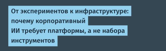 От экспериментов к инфраструктуре: почему корпоративный ИИ требует платформы, а не набора инструментов