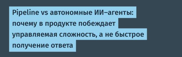 Pipeline vs автономные ИИ-агенты: почему в продукте побеждает управляемая сложность, а не быстрое получение ответа