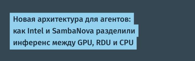 Новая архитектура для агентов: как Intel и SambaNova разделили инференс между GPU, RDU и CPU