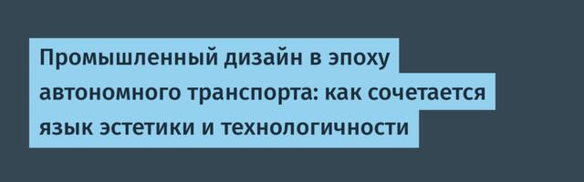 Промышленный дизайн в эпоху автономного транспорта: как сочетается язык эстетики и технологичности