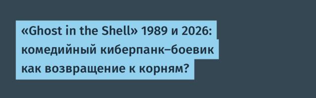 «Ghost in the Shell» 1989 и 2026: комедийный киберпанк-боевик как возвращение к корням?