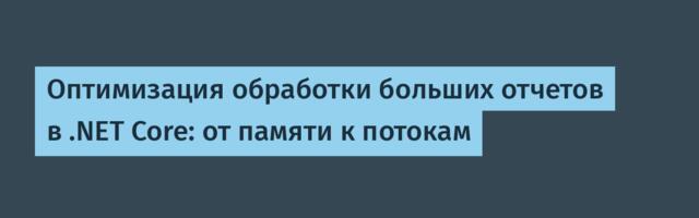Оптимизация обработки больших отчетов в .NET Core: от памяти к потокам