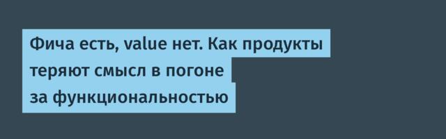 Фича есть, value нет. Как продукты теряют смысл в погоне за функциональностью
