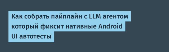 Как собрать пайплайн с LLM агентом который фиксит нативные Android UI автотесты