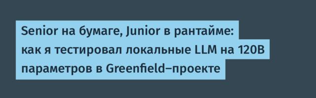 Senior на бумаге, Junior в рантайме: как я тестировал локальные LLM на 120B параметров в Greenfield-проекте