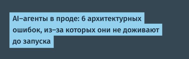 AI‑агенты в проде: 6 архитектурных ошибок, из‑за которых они не доживают до запуска