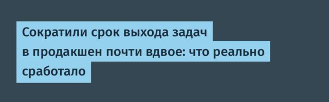 Сократили срок выхода задач в продакшен почти вдвое: что реально сработало