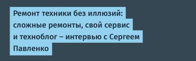 Ремонт техники без иллюзий: сложные ремонты, свой сервис и техноблог — интервью с Сергеем Павленко