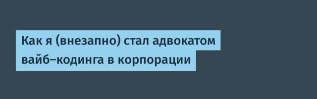 Как я (внезапно) стал адвокатом вайб‑кодинга в корпорации