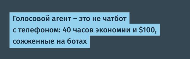Голосовой агент — это не чатбот с телефоном: 40 часов экономии и $100, сожженные на ботах