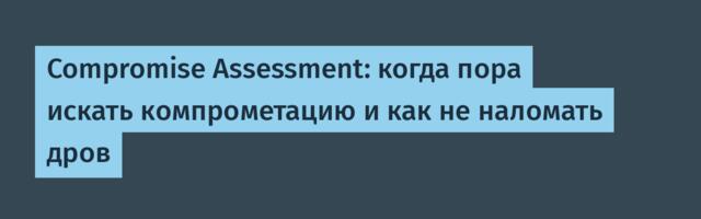 Compromise Assessment: когда пора искать компрометацию и как не наломать дров