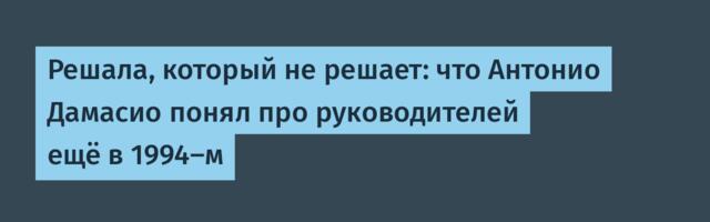 Решала, который не решает: что Антонио Дамасио понял про руководителей ещё в 1994-м