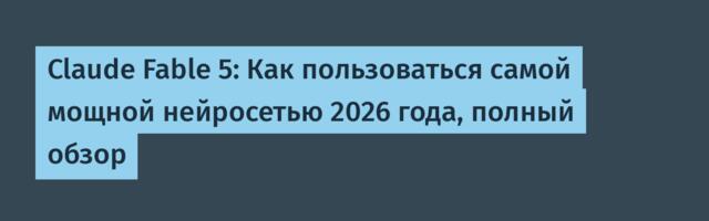 Claude Fable 5: Как пользоваться самой мощной нейросетью 2026 года, полный обзор