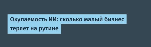 Окупаемость ИИ: сколько малый бизнес теряет на рутине