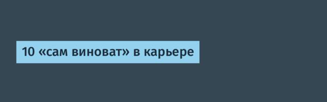 10 «сам виноват» в карьере