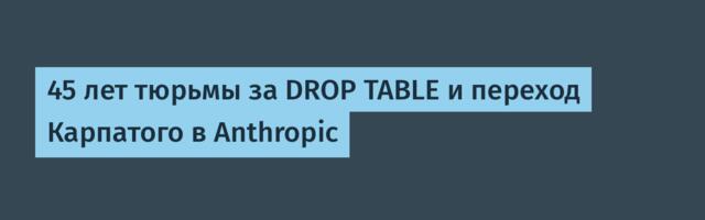 45 лет тюрьмы за DROP TABLE и переход Карпатого в Anthropic
