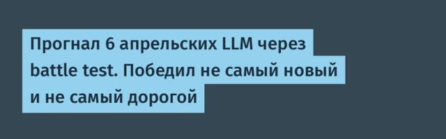 Прогнал 6 апрельских LLM через battle test. Победил не самый новый и не самый дорогой