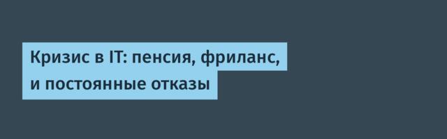 Кризис в IT: пенсия, фриланс, и постоянные отказы