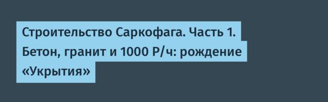 Строительство Саркофага. Часть 1. Бетон, гранит и 1000 Р/ч: рождение «Укрытия»