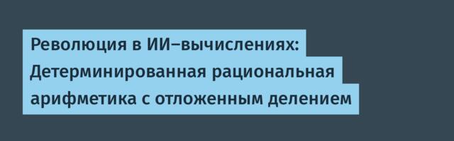 Революция в ИИ-вычислениях: Детерминированная рациональная арифметика с отложенным делением