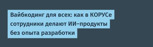 Вайбкодинг для всех: как в КОРУСе сотрудники делают ИИ-продукты без опыта разработки