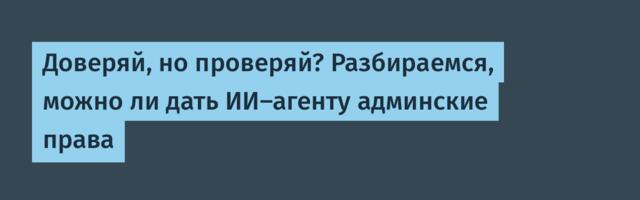 Доверяй, но проверяй? Разбираемся, можно ли дать ИИ-агенту админские права